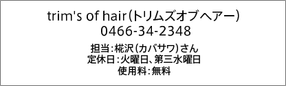 trim's of hair（トリムズオブヘアー） 0466-34-2348 担当：椛沢（カバサワ）さん 定休日：火曜日、第三水曜日 使用料：無料 